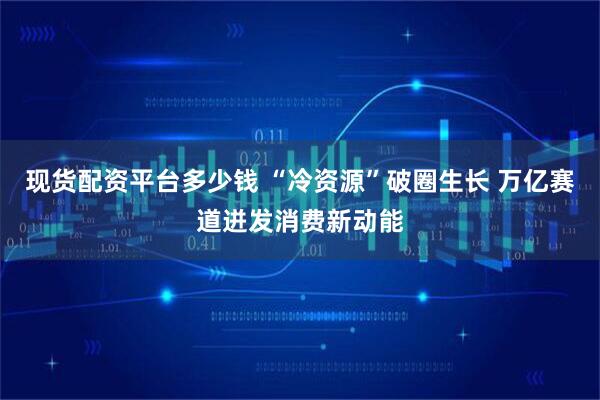 现货配资平台多少钱 “冷资源”破圈生长 万亿赛道迸发消费新动能