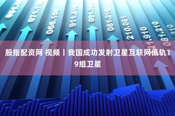 股指配资网 视频丨我国成功发射卫星互联网低轨19组卫星