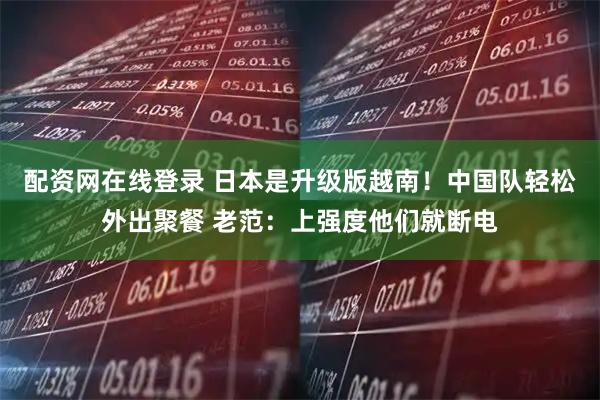 配资网在线登录 日本是升级版越南!中国队轻松外出聚餐 老范:上强度他们就断电
