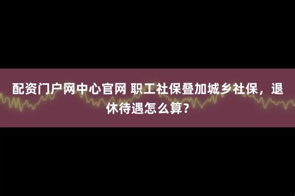 配资门户网中心官网 职工社保叠加城乡社保，退休待遇怎么算？