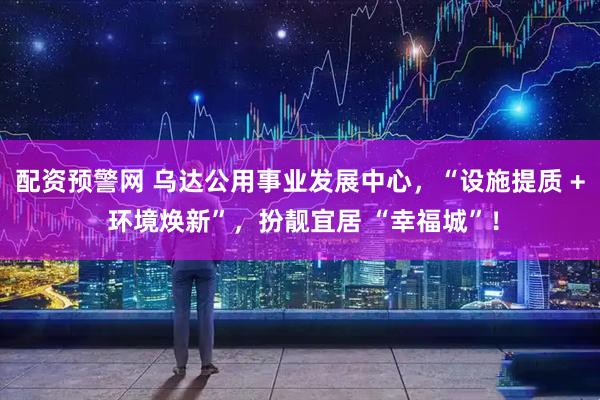 配资预警网 乌达公用事业发展中心，“设施提质 + 环境焕新”，扮靓宜居 “幸福城”！