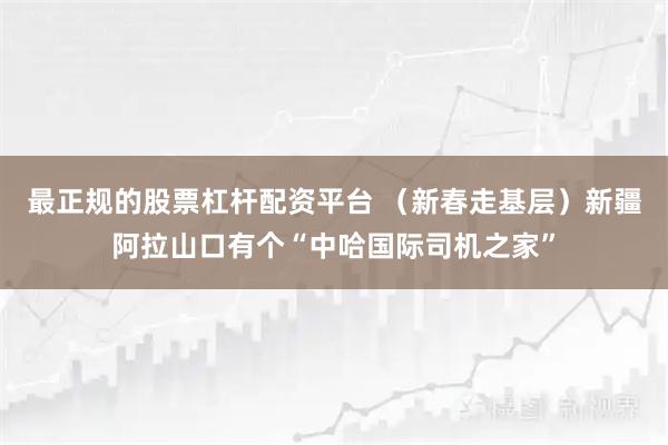 最正规的股票杠杆配资平台 （新春走基层）新疆阿拉山口有个“中哈国际司机之家”