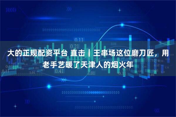 大的正规配资平台 直击｜王串场这位磨刀匠，用老手艺暖了天津人的烟火年