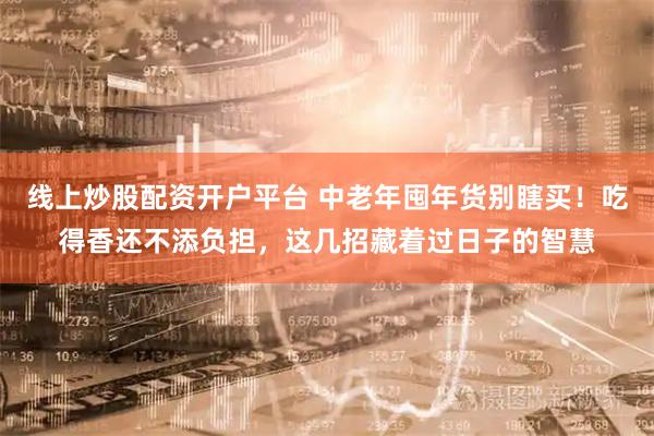 线上炒股配资开户平台 中老年囤年货别瞎买！吃得香还不添负担，这几招藏着过日子的智慧