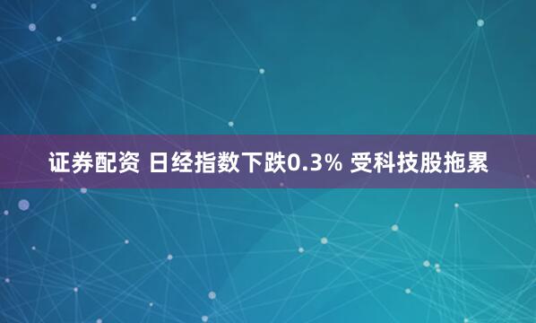 证券配资 日经指数下跌0.3% 受科技股拖累
