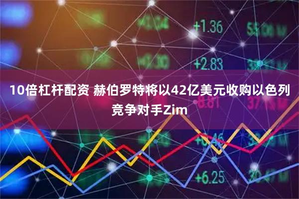10倍杠杆配资 赫伯罗特将以42亿美元收购以色列竞争对手Zim