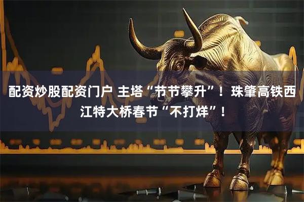 配资炒股配资门户 主塔“节节攀升”！珠肇高铁西江特大桥春节“不打烊”！