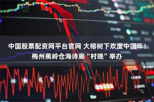 中国股票配资网平台官网 大榕树下欢度中国年！梅州蕉岭仓海诗廊“村晚”举办