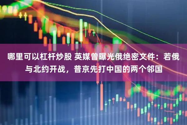 哪里可以杠杆炒股 英媒曾曝光俄绝密文件：若俄与北约开战，普京先打中国的两个邻国