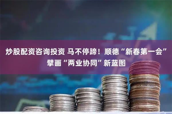 炒股配资咨询投资 马不停蹄！顺德“新春第一会”擘画“两业协同”新蓝图