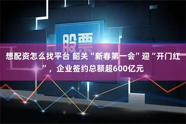 想配资怎么找平台 韶关“新春第一会”迎“开门红”，企业签约总额超600亿元