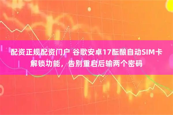 配资正规配资门户 谷歌安卓17酝酿自动SIM卡解锁功能，告别重启后输两个密码