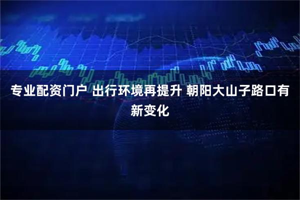 专业配资门户 出行环境再提升 朝阳大山子路口有新变化