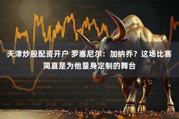 天津炒股配资开户 罗塞尼尔：加纳乔？这场比赛简直是为他量身定制的舞台