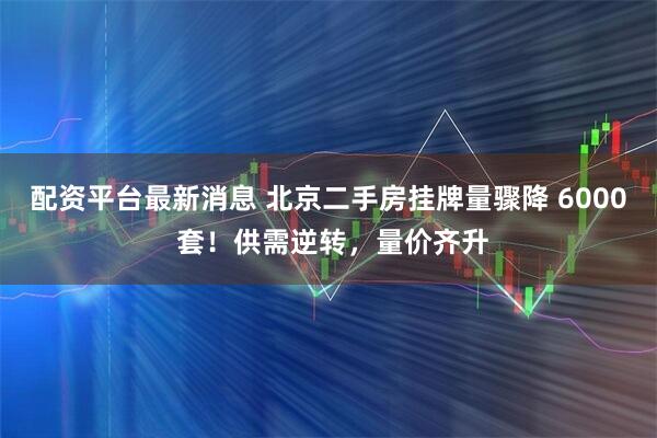 配资平台最新消息 北京二手房挂牌量骤降 6000 套！供需逆转，量价齐升