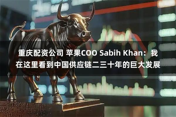 重庆配资公司 苹果COO Sabih Khan：我在这里看到中国供应链二三十年的巨大发展