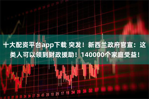 十大配资平台app下载 突发!新西兰政府官宣:这类人可以领到财政援助!140000个家庭受益!