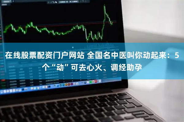 在线股票配资门户网站 全国名中医叫你动起来：5个“动”可去心火、调经助孕