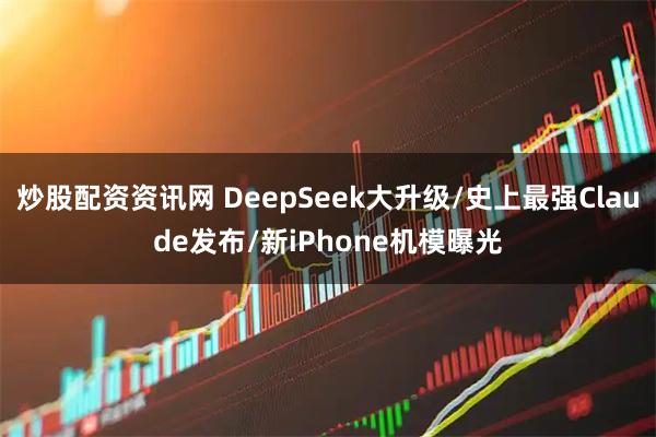 炒股配资资讯网 DeepSeek大升级/史上最强Claude发布/新iPhone机模曝光