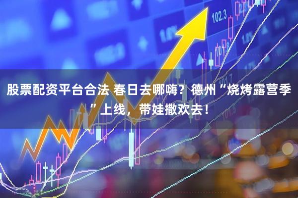 股票配资平台合法 春日去哪嗨？德州“烧烤露营季”上线，带娃撒欢去！