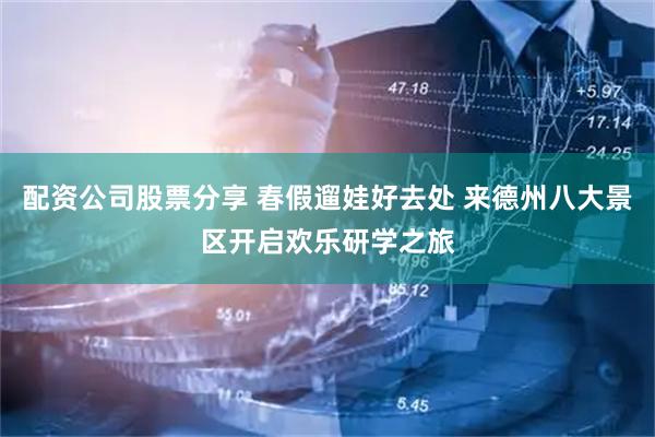 配资公司股票分享 春假遛娃好去处 来德州八大景区开启欢乐研学之旅