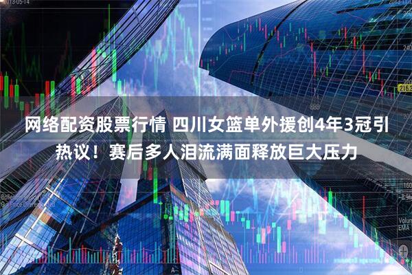 网络配资股票行情 四川女篮单外援创4年3冠引热议！赛后多人泪流满面释放巨大压力