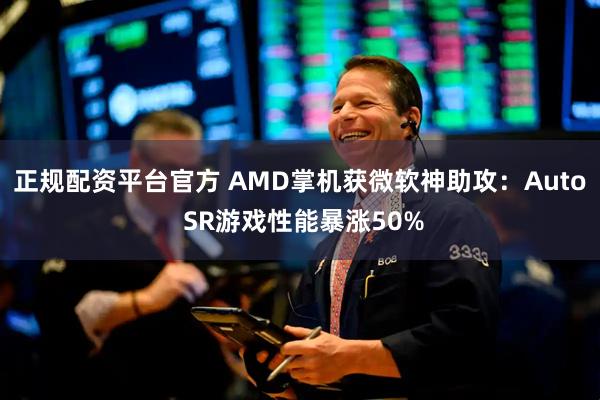 正规配资平台官方 AMD掌机获微软神助攻：Auto SR游戏性能暴涨50%