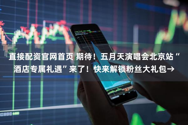 直接配资官网首页 期待！五月天演唱会北京站“酒店专属礼遇”来了！快来解锁粉丝大礼包→
