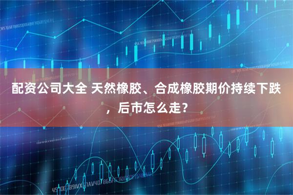 配资公司大全 天然橡胶、合成橡胶期价持续下跌，后市怎么走？