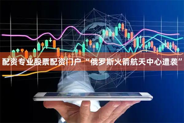 配资专业股票配资门户 “俄罗斯火箭航天中心遭袭”