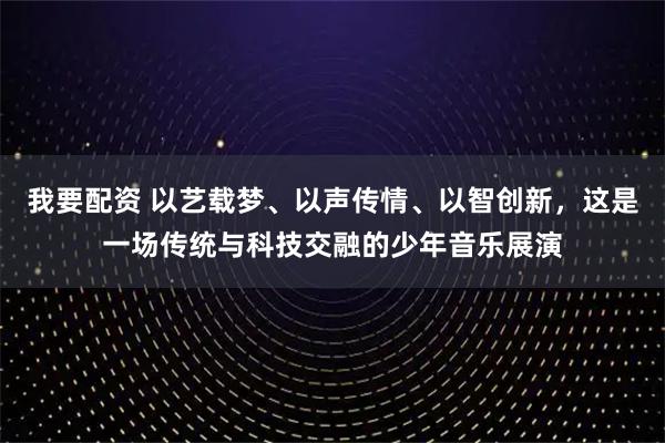 我要配资 以艺载梦、以声传情、以智创新，这是一场传统与科技交融的少年音乐展演