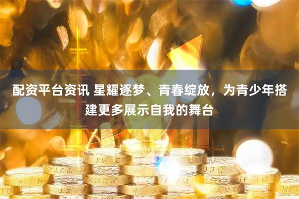 配资平台资讯 星耀逐梦、青春绽放，为青少年搭建更多展示自我的舞台